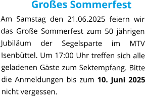 Großes Sommerfest Am Samstag den 21.06.2025 feiern wir das Große Sommerfest zum 50 jährigen Jubiläum der Segelsparte im MTV Isenbüttel. Um 17:00 Uhr treffen sich alle geladenen Gäste zum Sektempfang. Bitte die Anmeldungen bis zum 10. Juni 2025 nicht vergessen.