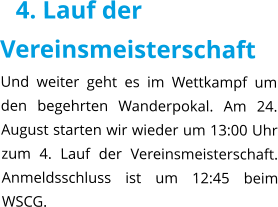 4. Lauf der Vereinsmeisterschaft Und weiter geht es im Wettkampf um den begehrten Wanderpokal. Am 24. August starten wir wieder um 13:00 Uhr zum 4. Lauf der Vereinsmeisterschaft. Anmeldsschluss ist um 12:45 beim WSCG.