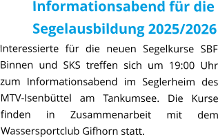 Informationsabend für die Segelausbildung 2025/2026 Interessierte für die neuen Segelkurse SBF Binnen und SKS treffen sich um 19:00 Uhr zum Informationsabend im Seglerheim des MTV-Isenbüttel am Tankumsee. Die Kurse finden in Zusammenarbeit mit dem Wassersportclub Gifhorn statt.
