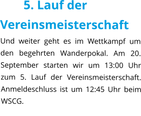 5. Lauf der Vereinsmeisterschaft Und weiter geht es im Wettkampf um den begehrten Wanderpokal. Am 20. September starten wir um 13:00 Uhr zum 5. Lauf der Vereinsmeisterschaft. Anmeldeschluss ist um 12:45 Uhr beim WSCG.