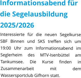 Informationsabend für die Segelausbildung 2025/2026 Interessierte für die neuen Segelkurse SBF Binnen und SKS treffen sich um 19:00 Uhr zum Informationsabend im Seglerheim des MTV-Isenbüttel am Tankumsee. Die Kurse finden in Zusammenarbeit mit dem Wassersportclub Gifhorn statt.