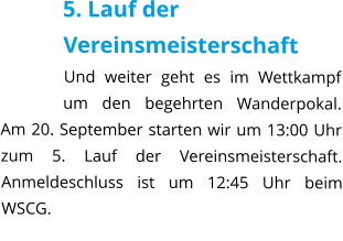 5. Lauf der Vereinsmeisterschaft Und weiter geht es im Wettkampf um den begehrten Wanderpokal. Am 20. September starten wir um 13:00 Uhr zum 5. Lauf der Vereinsmeisterschaft. Anmeldeschluss ist um 12:45 Uhr beim WSCG.