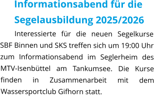 Informationsabend für die Segelausbildung 2025/2026 Interessierte für die neuen Segelkurse SBF Binnen und SKS treffen sich um 19:00 Uhr zum Informationsabend im Seglerheim des MTV-Isenbüttel am Tankumsee. Die Kurse finden in Zusammenarbeit mit dem Wassersportclub Gifhorn statt.