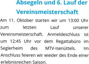 Absegeln und 6. Lauf der Vereinsmeisterschaft Am 11. Oktober starten wir um 13:00 Uhr zum letzten Lauf unserer Vereinsmeisterschaft. Anmeldeschluss ist um 12:45 Uhr vor dem Regattabüro im Seglerheim des MTV-Isenüttels. Im Anschluss feieren wir wieder des Ende einer erlebnisreichen Saison.